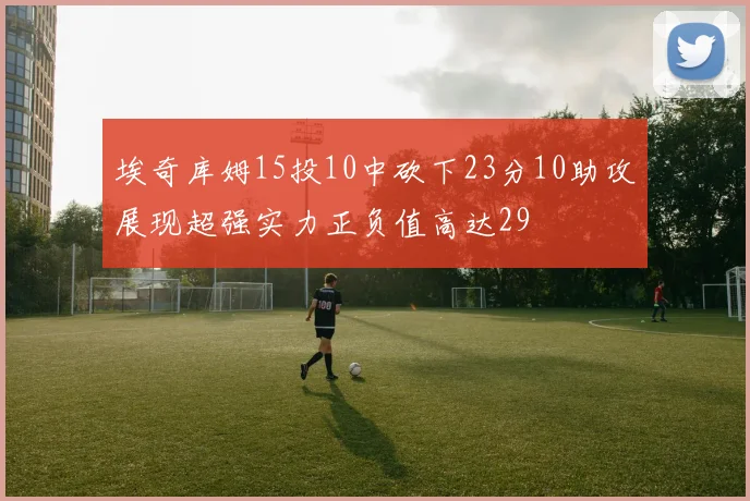埃奇库姆15投10中砍下23分10助攻展现超强实力正负值高达29