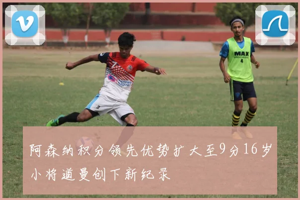 阿森纳积分领先优势扩大至9分16岁小将道曼创下新纪录