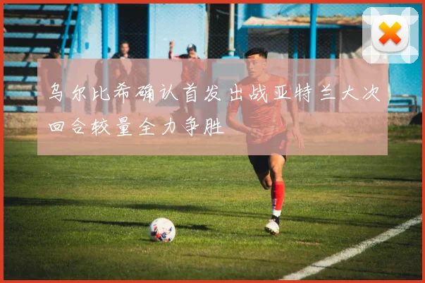 乌尔比希确认首发出战亚特兰大次回合较量全力争胜