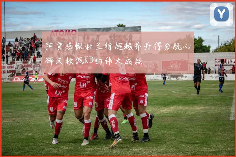 阿贾感慨杜兰特超越乔丹得分既心碎又钦佩KD的伟大成就