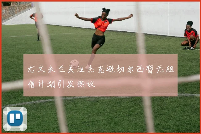 尤文米兰关注杰克逊切尔西暂无租借计划引发热议