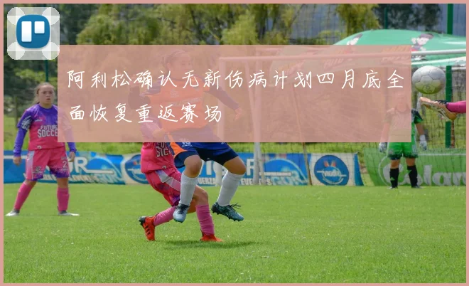 阿利松确认无新伤病计划四月底全面恢复重返赛场