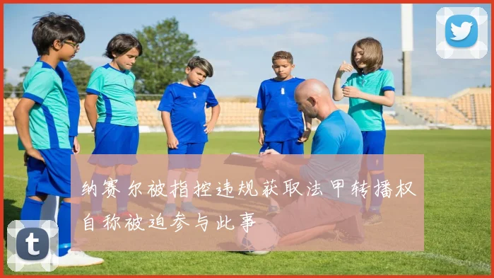 纳赛尔被指控违规获取法甲转播权自称被迫参与此事