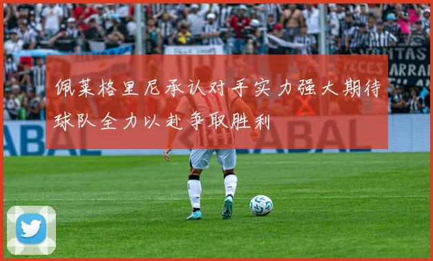 佩莱格里尼承认对手实力强大期待球队全力以赴争取胜利