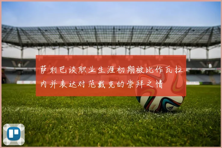萨利巴谈职业生涯初期被比作瓦拉内并表达对范戴克的崇拜之情