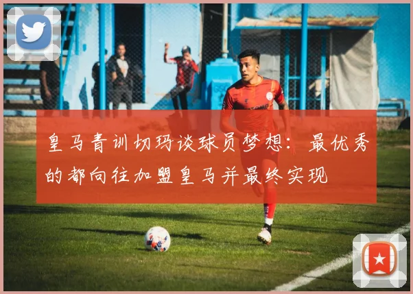 皇马青训切玛谈球员梦想：最优秀的都向往加盟皇马并最终实现