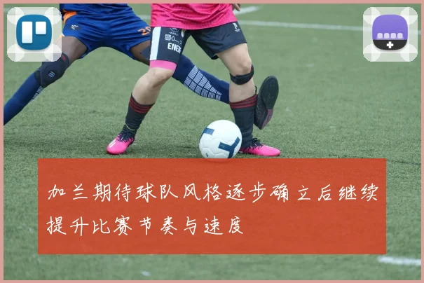 加兰期待球队风格逐步确立后继续提升比赛节奏与速度