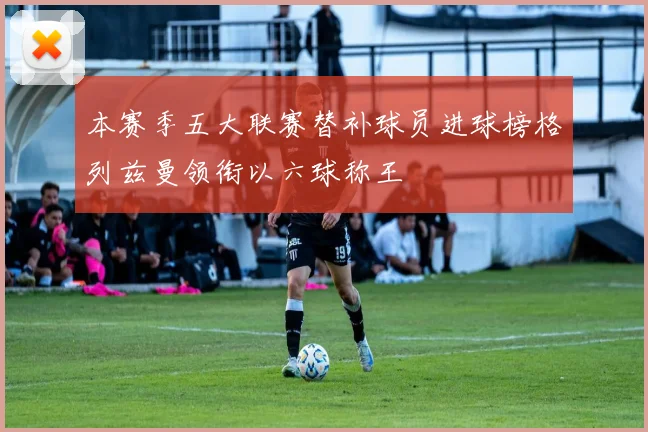 本赛季五大联赛替补球员进球榜格列兹曼领衔以六球称王