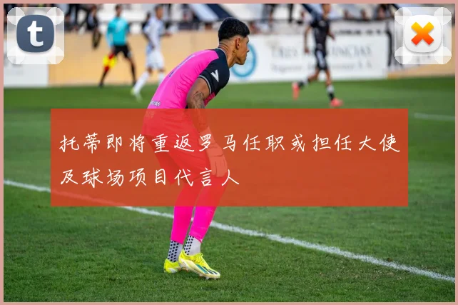 托蒂即将重返罗马任职或担任大使及球场项目代言人