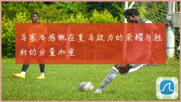 马塞洛感慨在皇马效力的荣耀与胜利的分量加重