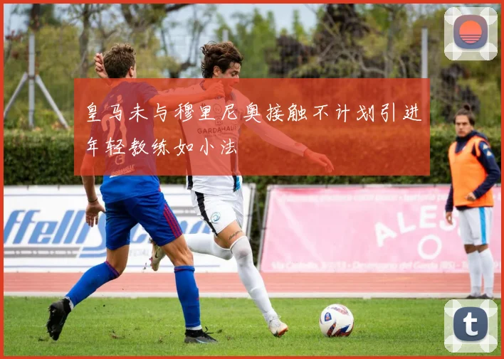 皇马未与穆里尼奥接触不计划引进年轻教练如小法