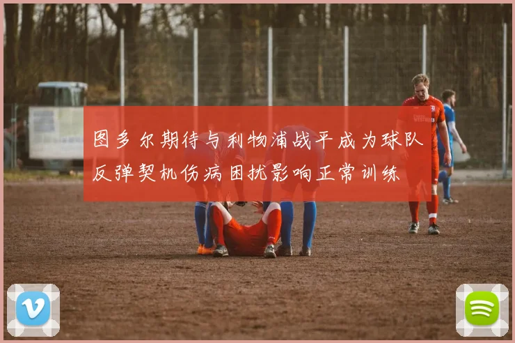 图多尔期待与利物浦战平成为球队反弹契机伤病困扰影响正常训练