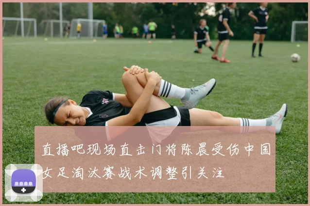 直播吧现场直击门将陈晨受伤中国女足淘汰赛战术调整引关注