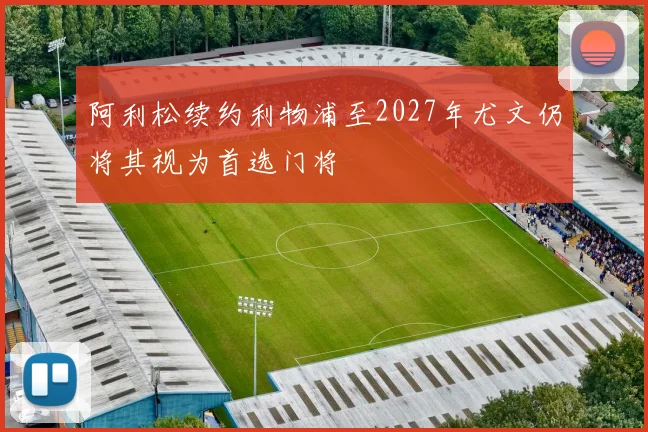阿利松续约利物浦至2027年尤文仍将其视为首选门将