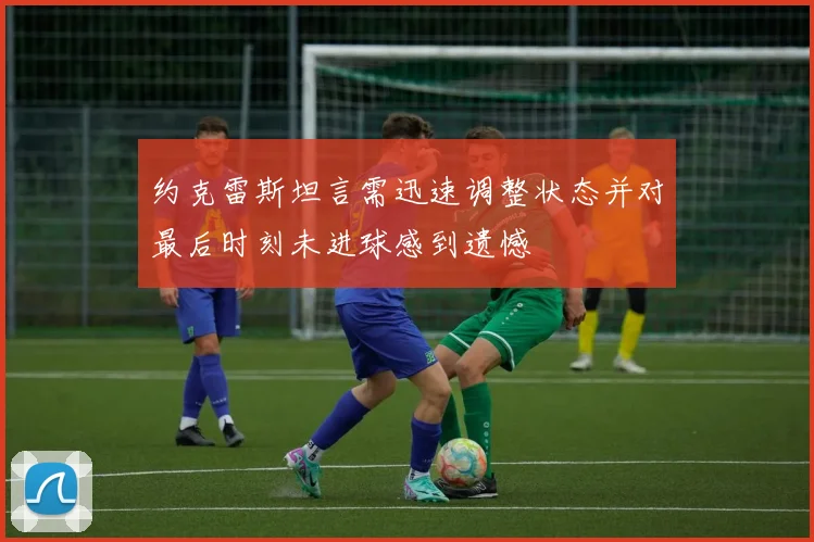 约克雷斯坦言需迅速调整状态并对最后时刻未进球感到遗憾