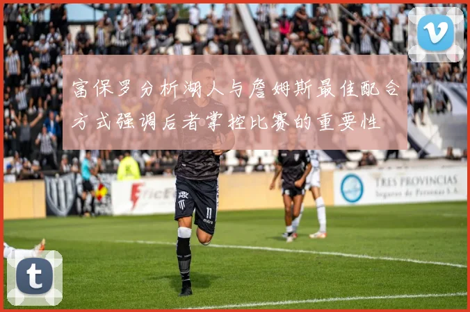 富保罗分析湖人与詹姆斯最佳配合方式强调后者掌控比赛的重要性