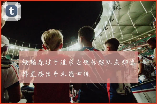 杨瀚森过于追求合理传球队友却选择直接出手未能回传