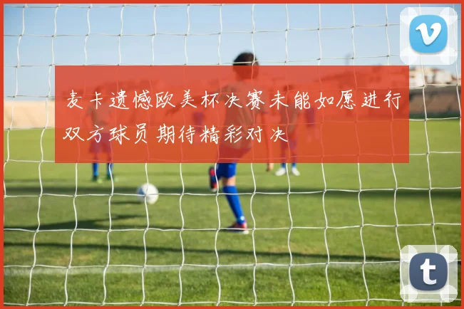 麦卡遗憾欧美杯决赛未能如愿进行双方球员期待精彩对决