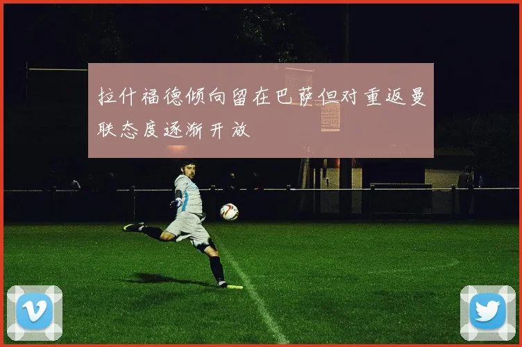 拉什福德倾向留在巴萨但对重返曼联态度逐渐开放