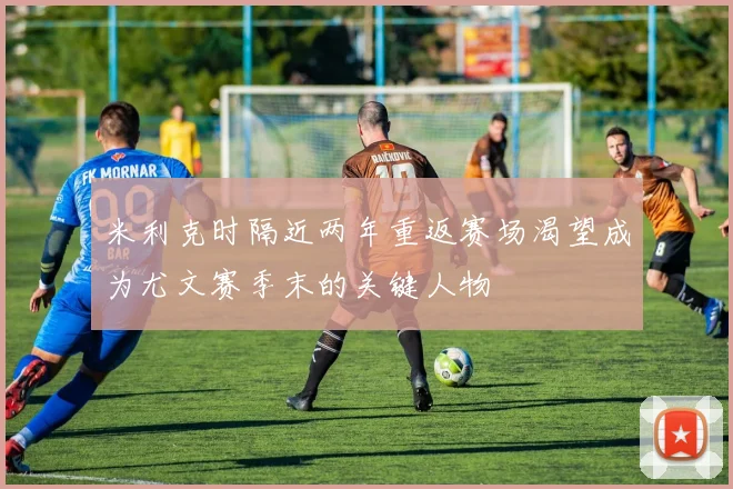 米利克时隔近两年重返赛场渴望成为尤文赛季末的关键人物