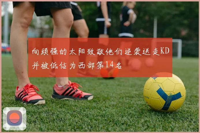 向顽强的太阳致敬他们逆袭送走KD并被低估为西部第14名