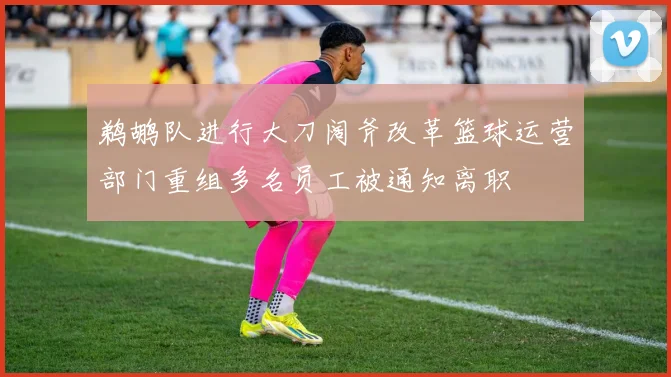 鹈鹕队进行大刀阔斧改革篮球运营部门重组多名员工被通知离职